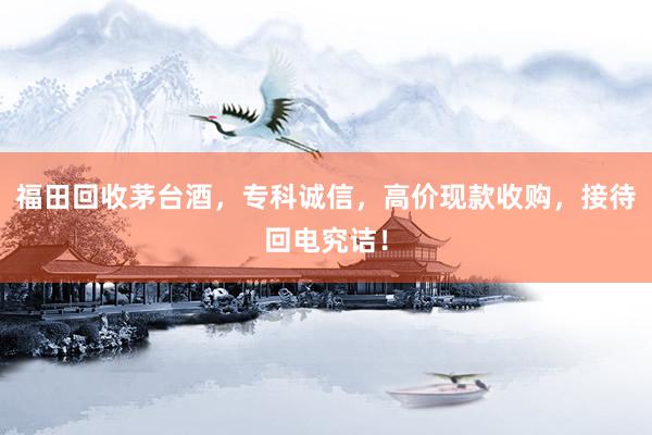 福田回收茅台酒，专科诚信，高价现款收购，接待回电究诘！